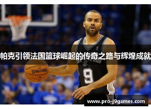帕克引领法国篮球崛起的传奇之路与辉煌成就 帕克引领法国篮球崛起的传奇之路与辉煌成就