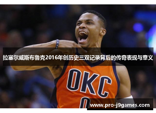 拉塞尔威斯布鲁克2016年创历史三双记录背后的传奇表现与意义 拉塞尔威斯布鲁克2016年创历史三双记录背后的传奇表现与意义