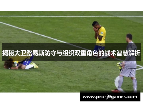 揭秘大卫路易斯防守与组织双重角色的战术智慧解析 揭秘大卫路易斯防守与组织双重角色的战术智慧解析