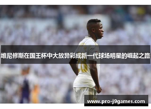 维尼修斯在国王杯中大放异彩成新一代球场明星的崛起之路