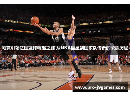 帕克引领法国篮球崛起之路 从NBA巨星到国家队传奇的荣耀历程