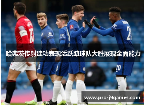 哈弗茨传射建功表现活跃助球队大胜展现全面能力