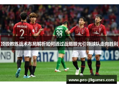 顶级教练战术布局解析如何通过战略眼光引领球队走向胜利