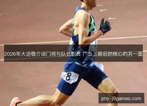 2026年大迫敬介谈门将与队长职责 广岛三箭后防核心的另一面