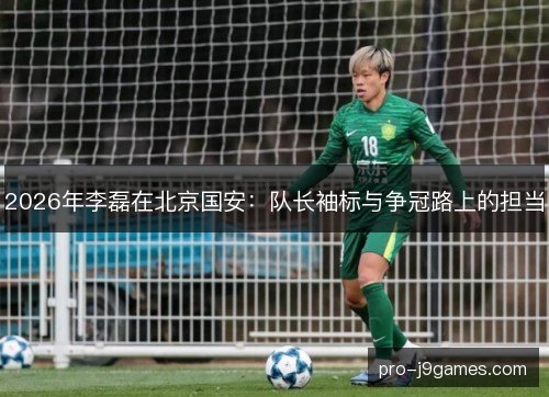 2026年李磊在北京国安:队长袖标与争冠路上的担当 2026年李磊在北京国安:队长袖标与争冠路上的担当